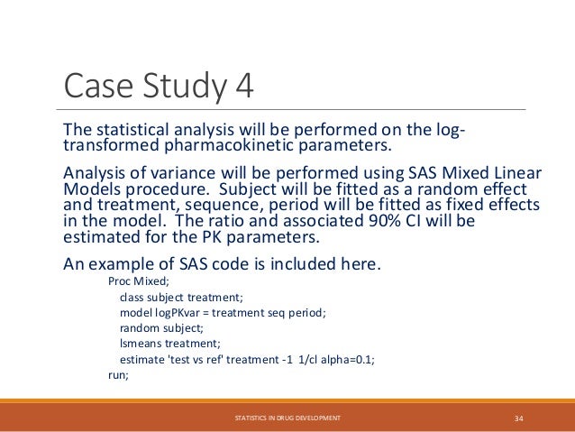The statistical analysis will be performed on the log-
transformed pharmacokinetic parameters.
Analysis of variance will be performed using SAS Mixed Linear
Models procedure. Subject will be fitted as a random effect
and treatment, sequence, period will be fitted as fixed effects
in the model. The ratio and associated 90% CI will be
estimated for the PK parameters.
An example of SAS code is included here.
Proc Mixed;
class subject treatment;
model logPKvar = treatment seq period;
random subject;
lsmeans treatment;
estimate 'test vs ref' treatment -1 1/cl alpha=0.1;
run;
STATISTICS IN DRUG DEVELOPMENT 34
Case Study 4
 