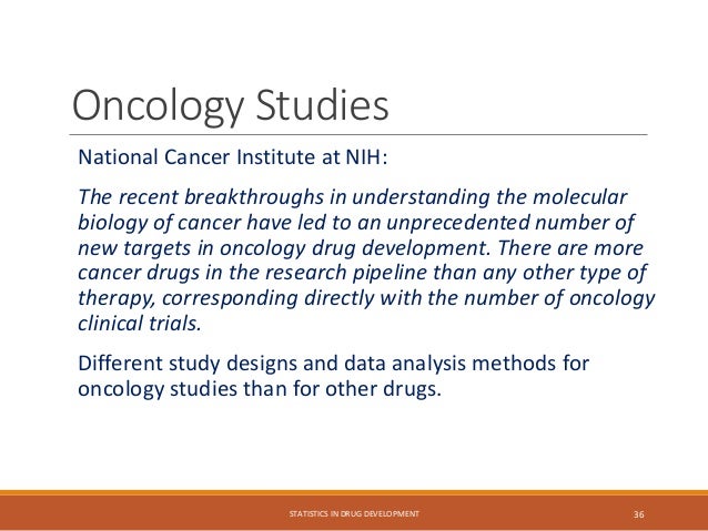 Oncology Studies
National Cancer Institute at NIH:
The recent breakthroughs in understanding the molecular
biology of cancer have led to an unprecedented number of
new targets in oncology drug development. There are more
cancer drugs in the research pipeline than any other type of
therapy, corresponding directly with the number of oncology
clinical trials.
Different study designs and data analysis methods for
oncology studies than for other drugs.
STATISTICS IN DRUG DEVELOPMENT 36
 