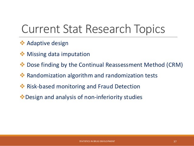 Current Stat Research Topics
 Adaptive design
 Missing data imputation
 Dose finding by the Continual Reassessment Method (CRM)
 Randomization algorithm and randomization tests
 Risk-based monitoring and Fraud Detection
Design and analysis of non-inferiority studies
STATISTICS IN DRUG DEVELOPMENT 37
 