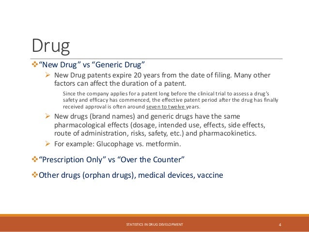 Drug
“New Drug” vs “Generic Drug”
 New Drug patents expire 20 years from the date of filing. Many other
factors can affect the duration of a patent.
Since the company applies for a patent long before the clinical trial to assess a drug’s
safety and efficacy has commenced, the effective patent period after the drug has finally
received approval is often around seven to twelve years.
 New drugs (brand names) and generic drugs have the same
pharmacological effects (dosage, intended use, effects, side effects,
route of administration, risks, safety, etc.) and pharmacokinetics.
 For example: Glucophage vs. metformin.
“Prescription Only” vs “Over the Counter”
Other drugs (orphan drugs), medical devices, vaccine
STATISTICS IN DRUG DEVELOPMENT 4
 