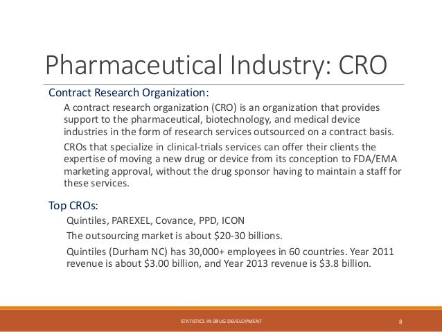 Pharmaceutical Industry: CRO
Contract Research Organization:
A contract research organization (CRO) is an organization that provides
support to the pharmaceutical, biotechnology, and medical device
industries in the form of research services outsourced on a contract basis.
CROs that specialize in clinical-trials services can offer their clients the
expertise of moving a new drug or device from its conception to FDA/EMA
marketing approval, without the drug sponsor having to maintain a staff for
these services.
Top CROs:
Quintiles, PAREXEL, Covance, PPD, ICON
The outsourcing market is about $20-30 billions.
Quintiles (Durham NC) has 30,000+ employees in 60 countries. Year 2011
revenue is about $3.00 billion, and Year 2013 revenue is $3.8 billion.
STATISTICS IN DRUG DEVELOPMENT 8
 