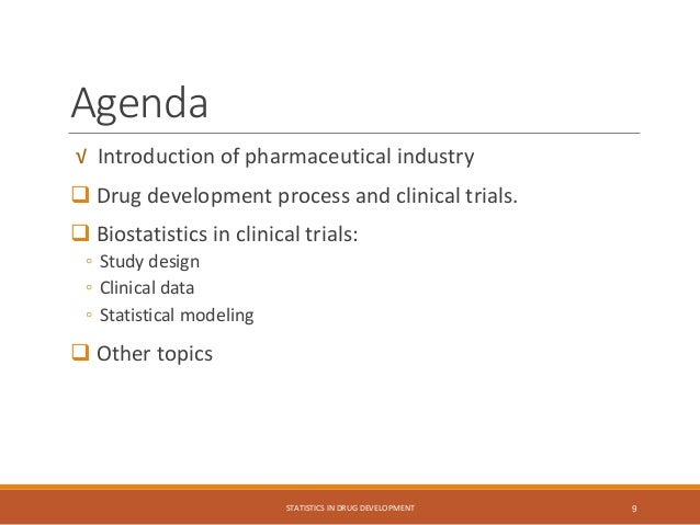 Agenda
√ Introduction of pharmaceutical industry
 Drug development process and clinical trials.
 Biostatistics in clinical trials:
◦ Study design
◦ Clinical data
◦ Statistical modeling
 Other topics
STATISTICS IN DRUG DEVELOPMENT 9
 