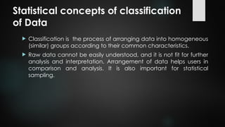 Statistical concepts of classification
of Data
 Classification is the process of arranging data into homogeneous
(similar) groups according to their common characteristics.
 Raw data cannot be easily understood, and it is not fit for further
analysis and interpretation. Arrangement of data helps users in
comparison and analysis. It is also important for statistical
sampling.
 