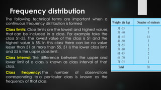 Frequency distribution
The following technical terms are important when a
continuous frequency distribution is formed
Class limits: Class limits are the lowest and highest values
that can be included in a class. For example take the
class 51-55. The lowest value of the class is 51 and the
highest value is 55. In this class there can be no value
lesser than 51 or more than 55. 51 is the lower class limit
and 55 is the upper class limit.
Class interval: The difference between the upper and
lower limit of a class is known as class interval of that
class.
Class frequency: The number of observations
corresponding to a particular class is known as the
frequency of that class
 