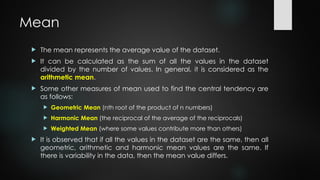 Mean
 The mean represents the average value of the dataset.
 It can be calculated as the sum of all the values in the dataset
divided by the number of values. In general, it is considered as the
arithmetic mean.
 Some other measures of mean used to find the central tendency are
as follows:
 Geometric Mean (nth root of the product of n numbers)
 Harmonic Mean (the reciprocal of the average of the reciprocals)
 Weighted Mean (where some values contribute more than others)
 It is observed that if all the values in the dataset are the same, then all
geometric, arithmetic and harmonic mean values are the same. If
there is variability in the data, then the mean value differs.
 