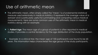 Use of arithmetic mean
 The arithmetic mean, often simply called the "mean," is a fundamental statistical
measure used extensively in medical statistics. It represents the average value of a
dataset and is particularly useful for summarizing and comparing various medical
measurements. Here are some common uses of the arithmetic mean in medical
statistics along with an example:
 1. Patient Age: The mean age of a group of patients is often reported in medical
studies. It provides a central tendency for the age distribution of the study population.
 Example: In a clinical trial, the mean age of 100 participants was found to be 45
years. This information helps characterize the age group of the study participants.
 