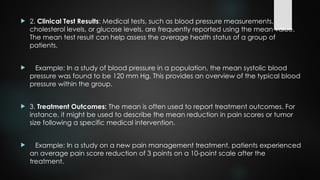  2. Clinical Test Results: Medical tests, such as blood pressure measurements,
cholesterol levels, or glucose levels, are frequently reported using the mean value.
The mean test result can help assess the average health status of a group of
patients.
 Example: In a study of blood pressure in a population, the mean systolic blood
pressure was found to be 120 mm Hg. This provides an overview of the typical blood
pressure within the group.
 3. Treatment Outcomes: The mean is often used to report treatment outcomes. For
instance, it might be used to describe the mean reduction in pain scores or tumor
size following a specific medical intervention.
 Example: In a study on a new pain management treatment, patients experienced
an average pain score reduction of 3 points on a 10-point scale after the
treatment.
 