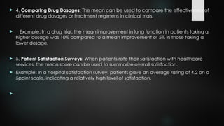  4. Comparing Drug Dosages: The mean can be used to compare the effectiveness of
different drug dosages or treatment regimens in clinical trials.
 Example: In a drug trial, the mean improvement in lung function in patients taking a
higher dosage was 10% compared to a mean improvement of 5% in those taking a
lower dosage.
 5. Patient Satisfaction Surveys: When patients rate their satisfaction with healthcare
services, the mean score can be used to summarize overall satisfaction.
 Example: In a hospital satisfaction survey, patients gave an average rating of 4.2 on a
5point scale, indicating a relatively high level of satisfaction.

 