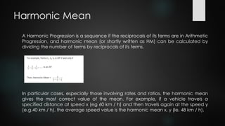 Harmonic Mean
A Harmonic Progression is a sequence if the reciprocals of its terms are in Arithmetic
Progression, and harmonic mean (or shortly written as HM) can be calculated by
dividing the number of terms by reciprocals of its terms.
In particular cases, especially those involving rates and ratios, the harmonic mean
gives the most correct value of the mean. For example, if a vehicle travels a
specified distance at speed x (eg 60 km / h) and then travels again at the speed y
(e.g.40 km / h), the average speed value is the harmonic mean x, y (Ie, 48 km / h).
 