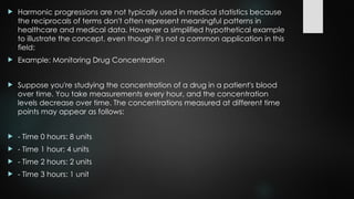  Harmonic progressions are not typically used in medical statistics because
the reciprocals of terms don't often represent meaningful patterns in
healthcare and medical data. However a simplified hypothetical example
to illustrate the concept, even though it's not a common application in this
field:
 Example: Monitoring Drug Concentration
 Suppose you're studying the concentration of a drug in a patient's blood
over time. You take measurements every hour, and the concentration
levels decrease over time. The concentrations measured at different time
points may appear as follows:
 - Time 0 hours: 8 units
 - Time 1 hour: 4 units
 - Time 2 hours: 2 units
 - Time 3 hours: 1 unit
 