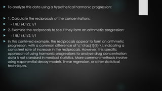  To analyze this data using a hypothetical harmonic progression:
 1. Calculate the reciprocals of the concentrations:
 - 1/8,1/4,1/2,1/1
 2. Examine the reciprocals to see if they form an arithmetic progression:
 - 1/8,1/4,1/2,1/1
 In this contrived example, the reciprocals appear to form an arithmetic
progression, with a common difference of ( frac{1}{8} ), indicating a
consistent rate of increase in the reciprocals. However, this specific
approach of using harmonic progressions to analyze drug concentration
data is not standard in medical statistics. More common methods involve
using exponential decay models, linear regression, or other statistical
techniques.
 