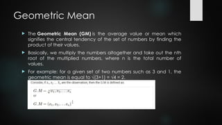Geometric Mean
 The Geometric Mean (GM) is the average value or mean which
signifies the central tendency of the set of numbers by finding the
product of their values.
 Basically, we multiply the numbers altogether and take out the nth
root of the multiplied numbers, where n is the total number of
values.
 For example: for a given set of two numbers such as 3 and 1, the
geometric mean is equal to √(3+1) = √4 = 2.
 