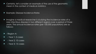  Certainly, let's consider an example of the use of the geometric
mean in the context of medical statistics:
 Example: Disease Incidence Rates
 Imagine a medical researcher is studying the incidence rates of a
rare infectious disease in two different regions over a period of three
years. The annual incidence rates (per 100,000 population) are as
follows:
 - Region A:
 - Year 1: 5 cases
 - Year 2: 10 cases
 - Year 3: 15 cases
 