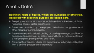 What is Data?
Definition: Facts or figures, which are numerical or otherwise,
collected with a definite purpose are called data.
 Everyday we come across a lot of information in the form of facts,
numerical figures, tables, graphs, etc.
 These are provided by newspapers, televisions, magazines and
other means of communication.
 These may relate to cricket batting or bowling averages, profits of a
company, temperatures of cities, expenditures in various sectors of
a five year plan, polling results, and so on.
 These facts or figures, which are numerical or otherwise, collected
with a definite purpose are called data.
 