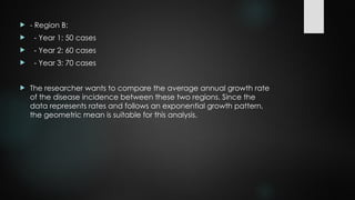  - Region B:
 - Year 1: 50 cases
 - Year 2: 60 cases
 - Year 3: 70 cases
 The researcher wants to compare the average annual growth rate
of the disease incidence between these two regions. Since the
data represents rates and follows an exponential growth pattern,
the geometric mean is suitable for this analysis.
 