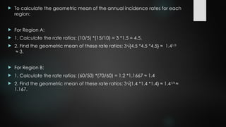  To calculate the geometric mean of the annual incidence rates for each
region:
 For Region A:
 1. Calculate the rate ratios: (10/5) *(15/10) = 3 *1.5 = 4.5.
 2. Find the geometric mean of these rate ratios: 3√{4.5 *4.5 *4.5} ≈ 1.41/3
≈ 3.
 For Region B:
 1. Calculate the rate ratios: (60/50) *(70/60) = 1.2 *1.1667 ≈ 1.4
 2. Find the geometric mean of these rate ratios: 3√{1.4 *1.4 *1.4} ≈ 1.41/3
≈
1.167.
 