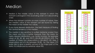 Median
 Median is the middle value of the dataset in which the
dataset is arranged in the ascending order or in descending
order.
 When the dataset contains an even number of values, then
the median value of the dataset can be found by taking
the mean of the middle two values.
 If you have skewed distribution, the best measure of finding
the central tendency is the median.
 The median is less sensitive to outliers (extreme scores) than
the mean and thus a better measure than the mean for
highly skewed distributions, e.g. family income. For example
mean of 20, 30, 40, and 990 is (20+30+40+990)/4 =270. The
median of these four observations is (30+40)/2 =35. Here 3
observations out of 4 lie between 20-40. So, the mean 270
really fails to give a realistic picture of the major part of the
data. It is influenced by extreme value 990.
 