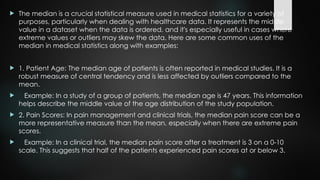  The median is a crucial statistical measure used in medical statistics for a variety of
purposes, particularly when dealing with healthcare data. It represents the middle
value in a dataset when the data is ordered, and it's especially useful in cases where
extreme values or outliers may skew the data. Here are some common uses of the
median in medical statistics along with examples:
 1. Patient Age: The median age of patients is often reported in medical studies. It is a
robust measure of central tendency and is less affected by outliers compared to the
mean.
 Example: In a study of a group of patients, the median age is 47 years. This information
helps describe the middle value of the age distribution of the study population.
 2. Pain Scores: In pain management and clinical trials, the median pain score can be a
more representative measure than the mean, especially when there are extreme pain
scores.
 Example: In a clinical trial, the median pain score after a treatment is 3 on a 0-10
scale. This suggests that half of the patients experienced pain scores at or below 3.
 