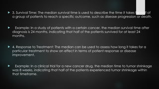  3. Survival Time: The median survival time is used to describe the time it takes for half of
a group of patients to reach a specific outcome, such as disease progression or death.
 Example: In a study of patients with a certain cancer, the median survival time after
diagnosis is 24 months, indicating that half of the patients survived for at least 24
months.
 4. Response to Treatment: The median can be used to assess how long it takes for a
particular treatment to show an effect in terms of patient response or disease
improvement.
 Example: In a clinical trial for a new cancer drug, the median time to tumor shrinkage
was 8 weeks, indicating that half of the patients experienced tumor shrinkage within
that timeframe.
 