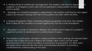  5. Waiting Times: In healthcare management, the median wait time for appointments,
surgeries, or emergency room visits can be essential to assess patient access and
service quality.
 Example: In a hospital's emergency department, the median wait time for non-urgent
cases is 20 minutes, showing that half of the patients are seen within this time.
 6. Disease Progression: When monitoring disease progression over time, the median
time it takes for the condition to worsen significantly can be a critical endpoint.
 Example: In a study of Alzheimer's disease, the median time it takes for a patient's
cognitive function to deteriorate to a certain level is 3 years.
 The median is particularly valuable in medical statistics when dealing with skewed data
or data with outliers because it reflects the middle value, which can be more
representative of the typical condition or outcome in a population. It is often used
alongside other measures like the mean and standard deviation to provide a
comprehensive understanding of the data.
 
