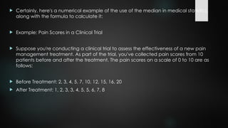  Certainly, here's a numerical example of the use of the median in medical statistics,
along with the formula to calculate it:
 Example: Pain Scores in a Clinical Trial
 Suppose you're conducting a clinical trial to assess the effectiveness of a new pain
management treatment. As part of the trial, you've collected pain scores from 10
patients before and after the treatment. The pain scores on a scale of 0 to 10 are as
follows:
 Before Treatment: 2, 3, 4, 5, 7, 10, 12, 15, 16, 20
 After Treatment: 1, 2, 3, 3, 4, 5, 5, 6, 7, 8
 