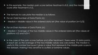  In this example, the median pain score before treatment is 8.5, and the median pain
score after treatment is 4.5.
 The formula to calculate the median is as follows:
 For an Odd Number of Data Points (n):
 - Median = Middle value in the ordered data set (the value at position (n+1)/2)​
 For an Even Number of Data Points (n):
 - Median = Average of the two middle values in the ordered data set (the values at
positions n/2 and n/2+1
 In the case of the pain scores before and after treatment, there were 10 data points
in each set, so the average of the two middle values was calculated. The median is
useful in this context because it gives a value that represents the middle pain score in
the dataset, making it less sensitive to outliers or extreme values.
 