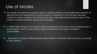 Use of Modes
 The mode is a statistical measure used in medical statistics and healthcare research to
identify the most frequently occurring value in a dataset. It can provide valuable
insights in various medical and clinical scenarios. Here are some common uses of the
mode in medical statistics, along with examples:
 1. Patient Blood Type: The mode is used to determine the most common blood type in
a population, which is essential for blood transfusions and organ transplant
compatibility.
 Example: In a study of 500 patients, blood type A+ was the most common, occurring
in 250 patients.
 
