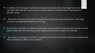  2. Medication Dosage: In pharmacology and medication management, the mode
can help identify the most commonly prescribed or administered dosage for a
specific drug.
 Example: Among 100 patients receiving a particular pain medication, the most
common dosage prescribed was 10 mg.
 3. Symptom Severity: In patient assessment and symptom tracking, the mode can be
used to identify the most frequently reported symptom severity or intensity.
 Example: In a study of COVID-19 patients, the most common symptom severity was
mild, reported by 80% of the patients.
 