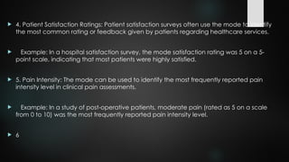  4. Patient Satisfaction Ratings: Patient satisfaction surveys often use the mode to identify
the most common rating or feedback given by patients regarding healthcare services.
 Example: In a hospital satisfaction survey, the mode satisfaction rating was 5 on a 5-
point scale, indicating that most patients were highly satisfied.
 5. Pain Intensity: The mode can be used to identify the most frequently reported pain
intensity level in clinical pain assessments.
 Example: In a study of post-operative patients, moderate pain (rated as 5 on a scale
from 0 to 10) was the most frequently reported pain intensity level.
 6
 