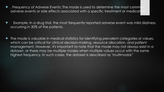  . Frequency of Adverse Events: The mode is used to determine the most common
adverse events or side effects associated with a specific treatment or medication.
 Example: In a drug trial, the most frequently reported adverse event was mild dizziness,
occurring in 30% of the patients.
 The mode is valuable in medical statistics for identifying prevalent categories or values,
which can be critical for clinical decision-making, resource allocation, and patient
management. However, it's important to note that the mode may not always exist in a
dataset, or there may be multiple modes when multiple values occur with the same
highest frequency. In such cases, the dataset is described as "multimodal."
 