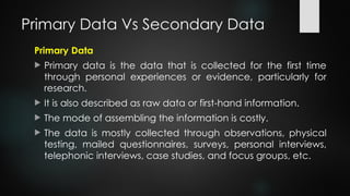 Primary Data Vs Secondary Data
Primary Data
 Primary data is the data that is collected for the first time
through personal experiences or evidence, particularly for
research.
 It is also described as raw data or first-hand information.
 The mode of assembling the information is costly.
 The data is mostly collected through observations, physical
testing, mailed questionnaires, surveys, personal interviews,
telephonic interviews, case studies, and focus groups, etc.
 