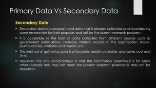 Primary Data Vs Secondary Data
Secondary Data
 Secondary data is a second-hand data that is already collected and recorded by
some researchers for their purpose, and not for the current research problem.
 It is accessible in the form of data collected from different sources such as
government publications, censuses, internal records of the organisation, books,
journal articles, websites and reports, etc.
 This method of gathering data is affordable, readily available, and saves cost and
time.
 However, the one disadvantage is that the information assembled is for some
other purpose and may not meet the present research purpose or may not be
accurate.
 