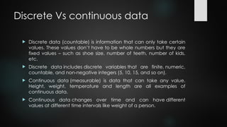 Discrete Vs continuous data
 Discrete data (countable) is information that can only take certain
values. These values don’t have to be whole numbers but they are
fixed values – such as shoe size, number of teeth, number of kids,
etc.
 Discrete data includes discrete variables that are finite, numeric,
countable, and non-negative integers (5, 10, 15, and so on).
 Continuous data (measurable) is data that can take any value.
Height, weight, temperature and length are all examples of
continuous data.
 Continuous data changes over time and can have different
values at different time intervals like weight of a person.
 