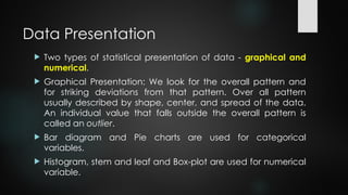 Data Presentation
 Two types of statistical presentation of data - graphical and
numerical.
 Graphical Presentation: We look for the overall pattern and
for striking deviations from that pattern. Over all pattern
usually described by shape, center, and spread of the data.
An individual value that falls outside the overall pattern is
called an outlier.
 Bar diagram and Pie charts are used for categorical
variables.
 Histogram, stem and leaf and Box-plot are used for numerical
variable.
 