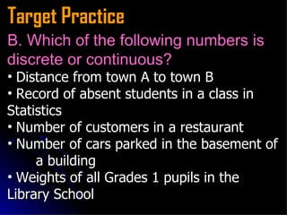 Target Practice B. Which of the following numbers is discrete or continuous?   Distance from town A to town B   Record of absent students in a class in  Statistics   Number of customers in a restaurant   Number of cars parked in the basement of  a building Weights of all Grades 1 pupils in the  Library School  