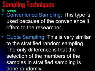 Sampling Techniques Types: Convenience Sampling:  This type is used because of the convenience it offers to the researcher. Quota Sampling:  This is very similar to the stratified random sampling. The only difference is that the selection of the members of the samples in stratified sampling is done randomly. 