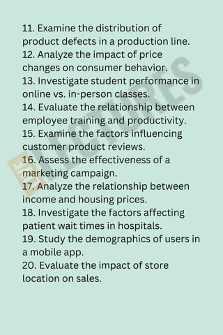 11. Examine the distribution of
product defects in a production line.
12. Analyze the impact of price
changes on consumer behavior.
13. Investigate student performance in
online vs. in-person classes.
14. Evaluate the relationship between
employee training and productivity.
15. Examine the factors influencing
customer product reviews.
16. Assess the effectiveness of a
marketing campaign.
17. Analyze the relationship between
income and housing prices.
18. Investigate the factors affecting
patient wait times in hospitals.
19. Study the demographics of users in
a mobile app.
20. Evaluate the impact of store
location on sales.
 