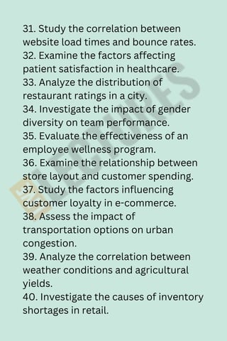 31. Study the correlation between
website load times and bounce rates.
32. Examine the factors affecting
patient satisfaction in healthcare.
33. Analyze the distribution of
restaurant ratings in a city.
34. Investigate the impact of gender
diversity on team performance.
35. Evaluate the effectiveness of an
employee wellness program.
36. Examine the relationship between
store layout and customer spending.
37. Study the factors influencing
customer loyalty in e-commerce.
38. Assess the impact of
transportation options on urban
congestion.
39. Analyze the correlation between
weather conditions and agricultural
yields.
40. Investigate the causes of inventory
shortages in retail.
 