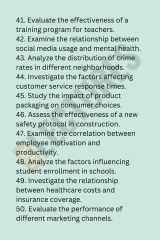 41. Evaluate the effectiveness of a
training program for teachers.
42. Examine the relationship between
social media usage and mental health.
43. Analyze the distribution of crime
rates in different neighborhoods.
44. Investigate the factors affecting
customer service response times.
45. Study the impact of product
packaging on consumer choices.
46. Assess the effectiveness of a new
safety protocol in construction.
47. Examine the correlation between
employee motivation and
productivity.
48. Analyze the factors influencing
student enrollment in schools.
49. Investigate the relationship
between healthcare costs and
insurance coverage.
50. Evaluate the performance of
different marketing channels.
 
