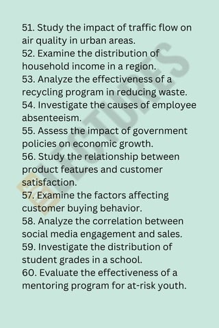 51. Study the impact of traffic flow on
air quality in urban areas.
52. Examine the distribution of
household income in a region.
53. Analyze the effectiveness of a
recycling program in reducing waste.
54. Investigate the causes of employee
absenteeism.
55. Assess the impact of government
policies on economic growth.
56. Study the relationship between
product features and customer
satisfaction.
57. Examine the factors affecting
customer buying behavior.
58. Analyze the correlation between
social media engagement and sales.
59. Investigate the distribution of
student grades in a school.
60. Evaluate the effectiveness of a
mentoring program for at-risk youth.
 