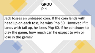 GROU
P 1
Jack tosses an unbiased coin. If the coin lands with
head up on each toss, he wins Php 50. However, if it
lands with tail up, he loses Php 60. If he continues to
play the game, how much can he expect to win or
lose in the game?
 