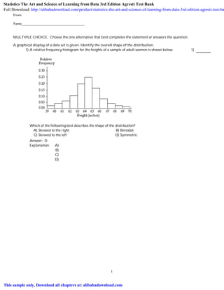Exam
Name___________________________________
MULTIPLE CHOICE. Choose the one alternative that best completes the statement or answers the question.
A graphical display of a data set is given. Identify the overall shape of the distribution.
1) A relative frequency histogram for the heights of a sample of adult women is shown below.
Which of the following best describes the shape of the distribution?
1)
A) Skewed to the right B) Bimodal
C) Skewed to the left D) Symmetric
Answer: D
Explanation: A)
B)
C)
D)
1
Statistics The Art and Science of Learning from Data 3rd Edition Agresti Test Bank
Full Download: http://alibabadownload.com/product/statistics-the-art-and-science-of-learning-from-data-3rd-edition-agresti-test-ba
This sample only, Download all chapters at: alibabadownload.com
 