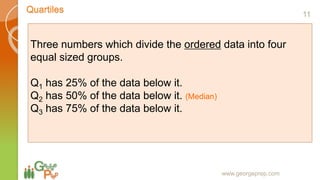 Quartiles
www.georgeprep.com
Three numbers which divide the ordered data into four
equal sized groups.
Q1 has 25% of the data below it.
Q2 has 50% of the data below it. (Median)
Q3 has 75% of the data below it.
11
 