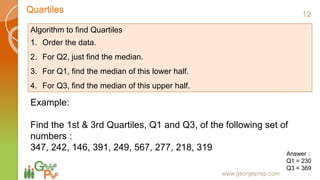 Quartiles
www.georgeprep.com
Algorithm to find Quartiles
1. Order the data.
2. For Q2, just find the median.
3. For Q1, find the median of this lower half.
4. For Q3, find the median of this upper half.
Example:
Find the 1st & 3rd Quartiles, Q1 and Q3, of the following set of
numbers :
347, 242, 146, 391, 249, 567, 277, 218, 319
Answer :
Q1 = 230
Q3 = 369
12
 