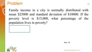 Problem
Family income in a city is normally distributed with
mean $25000 and standard deviation of $10000. If the
poverty level is $15,000, what percentage of the
population lives in poverty?
www.georgeprep.com
18
Ans: 16
 