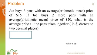 Problem
Joe buys 6 pens with an average(arithmetic mean) price
of $15. If Joe buys 2 more pens with an
average(arithmetic mean) price of $20, what is the
average price all the pens taken together ( in $, correct to
two decimal places)
www.georgeprep.com
Ans: $16.25
19
 