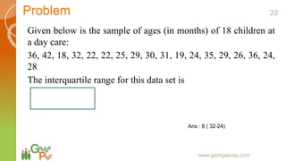 Problem
Given below is the sample of ages (in months) of 18 children at
a day care:
36, 42, 18, 32, 22, 22, 25, 29, 30, 31, 19, 24, 35, 29, 26, 36, 24,
28
The interquartile range for this data set is
www.georgeprep.com
Ans : 8 ( 32-24)
22
 