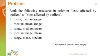 Problem
Rank the following measures in order or “least affected by
outliers” to “most affected by outliers”.
A. mean, median, range
B. median, mean, range
C. range, median, mean
D. median, range, mean
E. range, mean, median
www.georgeprep.com
Ans: option B (median, mean, range)
23
 