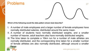 Problems
www.georgeprep.com
Which of the following would the data pattern shown best describe?
I. A number of male employees and a larger number of female employees have
normally distributed salaries, distributed around the same mean.
II. A number of students have normally distributed weights, and a smaller
number of heavier, adult teachers also have normally distributed weights.
III. The time taken to complete a 10km run for a number of male athletes are
normally distributed, and the corresponding time taken for a smaller number
of female athletes are also normally distributed, although around a smaller
mean.
27
 