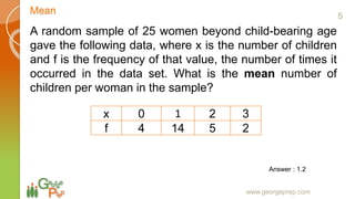 Mean
www.georgeprep.com
A random sample of 25 women beyond child-bearing age
gave the following data, where x is the number of children
and f is the frequency of that value, the number of times it
occurred in the data set. What is the mean number of
children per woman in the sample?
x 0 1 2 3
f 4 14 5 2
Answer : 1.2
5
 